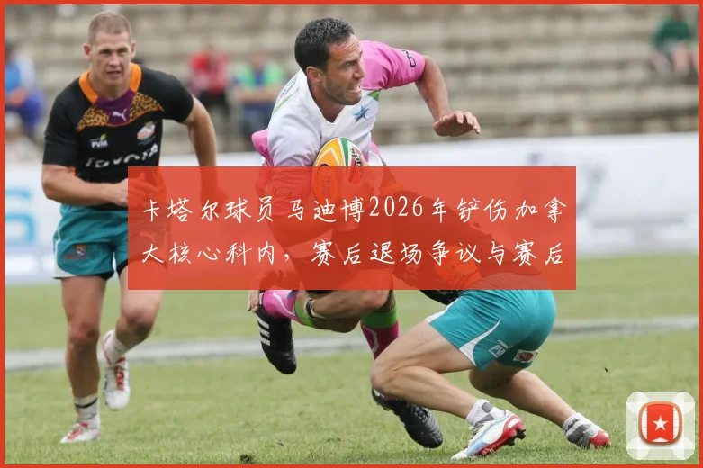 卡塔尔球员马迪博2026年铲伤加拿大核心科内，赛后退场争议与赛后道歉全解析