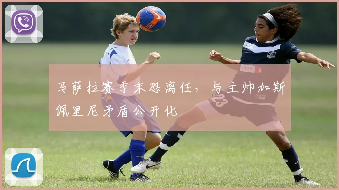 马萨拉赛季末恐离任,与主帅加斯佩里尼矛盾公开化