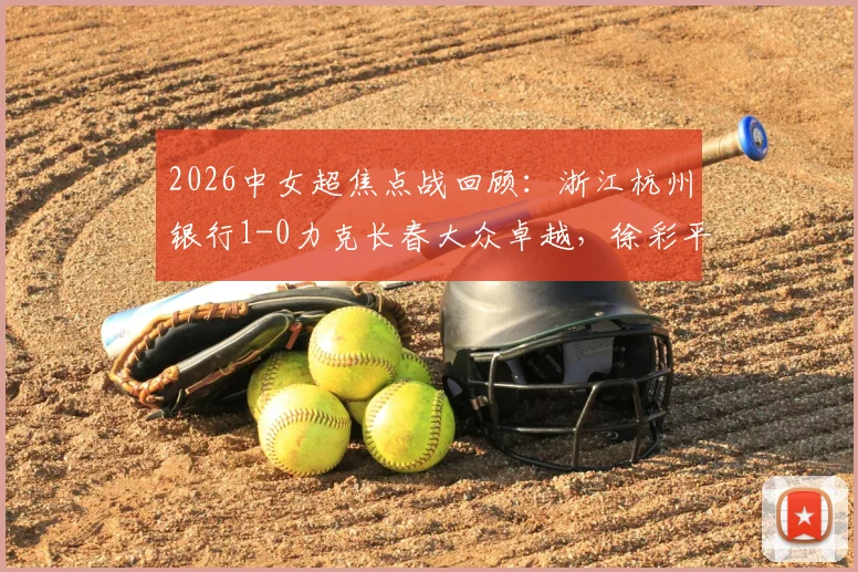 2026中女超焦点战回顾:浙江杭州银行1-0力克长春大众卓越,徐彩平关键进球锁定胜局