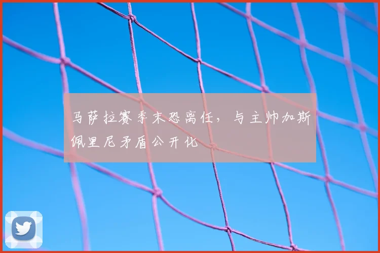马萨拉赛季末恐离任，与主帅加斯佩里尼矛盾公开化