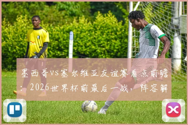 墨西哥vs塞尔维亚友谊赛看点前瞻:2026世界杯前最后一战,阵容解析与比分预测指南