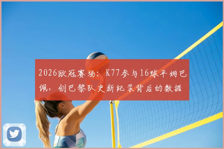 2026欧冠赛场：K77参与16球平姆巴佩，创巴黎队史新纪录背后的数据分析与球员对比