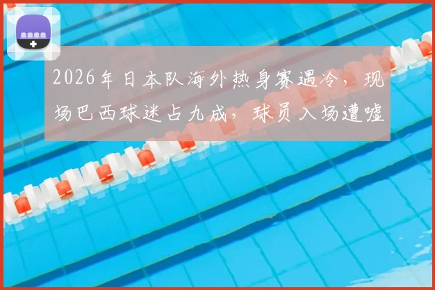 2026年日本队海外热身赛遇冷，现场巴西球迷占九成，球员入场遭嘘声详细解读
