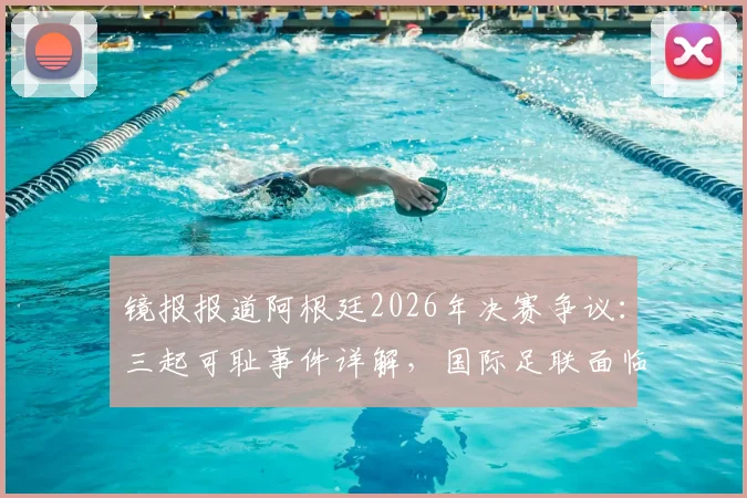 镜报报道阿根廷2026年决赛争议:三起可耻事件详解,国际足联面临处罚压力