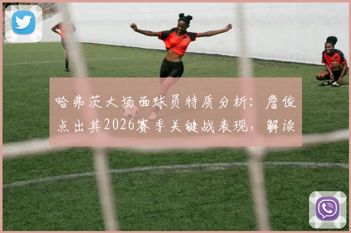 哈弗茨大场面球员特质分析：詹俊点出其2026赛季关键战表现，解读比赛上半场为何沉闷