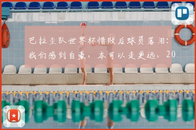 巴拉圭队世界杯惜败后球员落泪:我们感到自豪,本可以走更远,2026年阵容分析与未来展望