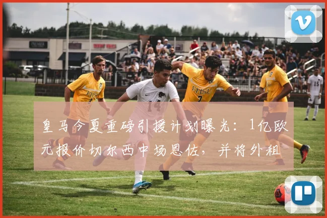 皇马今夏重磅引援计划曝光：1亿欧元报价切尔西中场恩佐，并将外租球员作为交易筹码