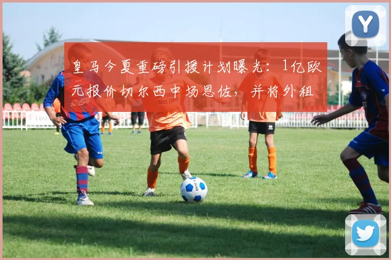 皇马今夏重磅引援计划曝光：1亿欧元报价切尔西中场恩佐，并将外租球员作为交易筹码
