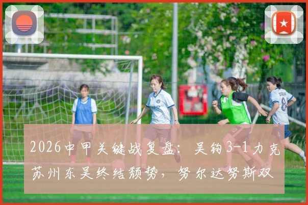 2026中甲关键战复盘：吴钩3-1力克苏州东吴终结颓势，努尔达努斯双响闪耀，附全场集锦与球员分析