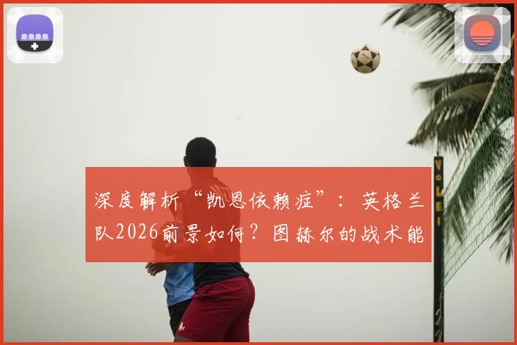 深度解析“凯恩依赖症”：英格兰队2026前景如何？图赫尔的战术能走多远？