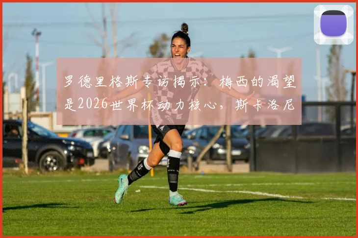 罗德里格斯专访揭示：梅西的渴望是2026世界杯动力核心，斯卡洛尼这样管理阿根廷更衣室
