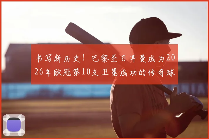 书写新历史！巴黎圣日耳曼成为2026年欧冠第10支卫冕成功的传奇球队，卫冕之路有多艰难？