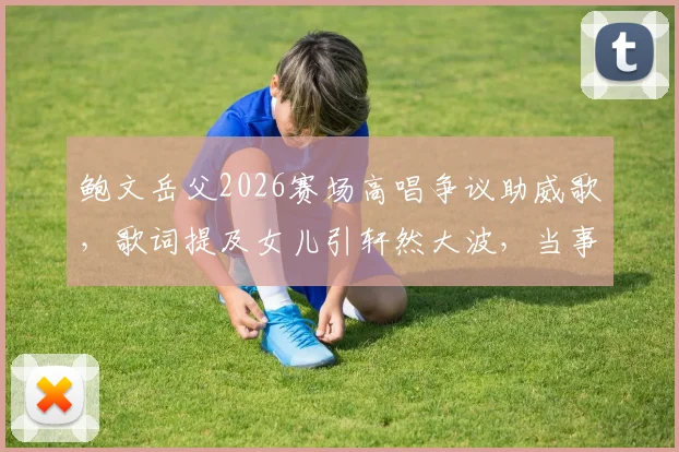 鲍文岳父2026赛场高唱争议助威歌，歌词提及女儿引轩然大波，当事人回应与舆论反应一览