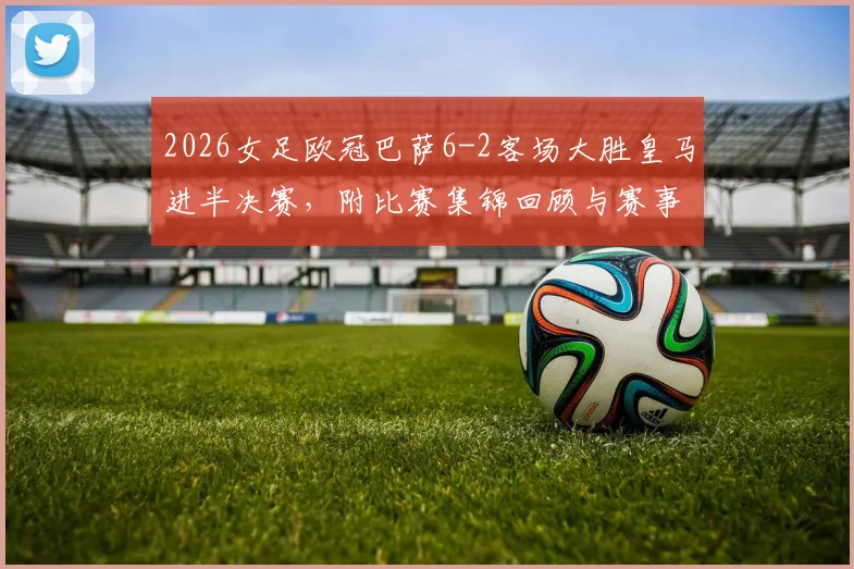 2026女足欧冠巴萨6-2客场大胜皇马进半决赛，附比赛集锦回顾与赛事分析