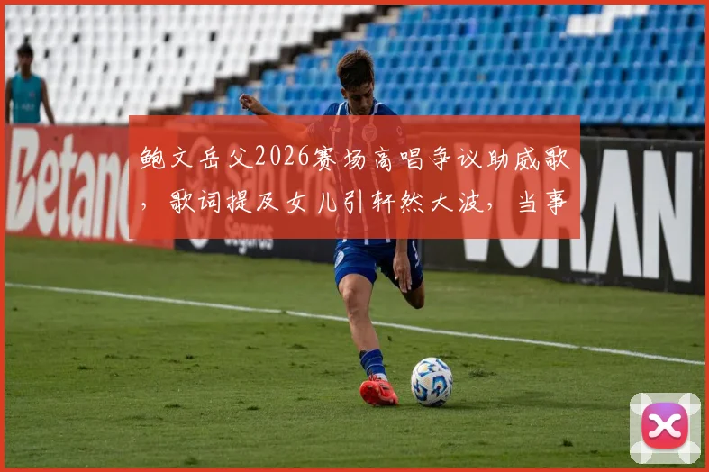 鲍文岳父2026赛场高唱争议助威歌，歌词提及女儿引轩然大波，当事人回应与舆论反应一览