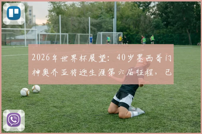 2026年世界杯展望：40岁墨西哥门神奥乔亚将迎生涯第六届征程，已确认首发出战南非队