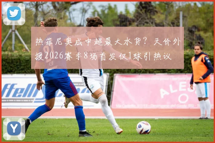 热菲尼奥成中超最大水货？天价外援2026赛季8场首发仅1球引热议