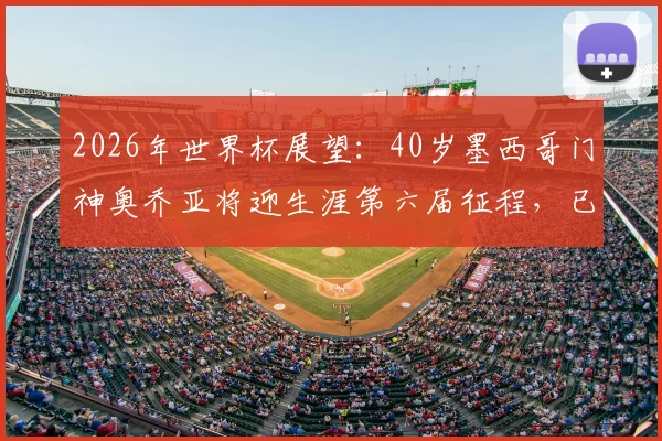 2026年世界杯展望:40岁墨西哥门神奥乔亚将迎生涯第六届征程,已确认首发出战南非队