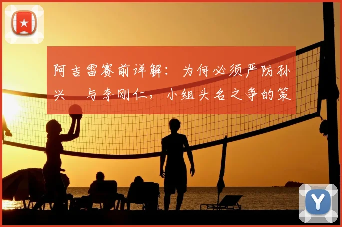 阿吉雷赛前详解：为何必须严防孙兴慜与李刚仁，小组头名之争的策略关键点剖析