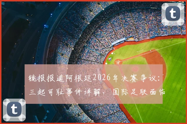 镜报报道阿根廷2026年决赛争议：三起可耻事件详解，国际足联面临处罚压力