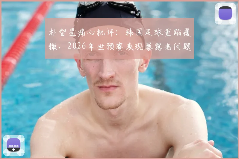 朴智星痛心批评：韩国足球重蹈覆辙，2026年世预赛表现暴露老问题