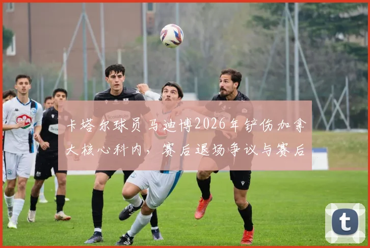 卡塔尔球员马迪博2026年铲伤加拿大核心科内,赛后退场争议与赛后道歉全解析
