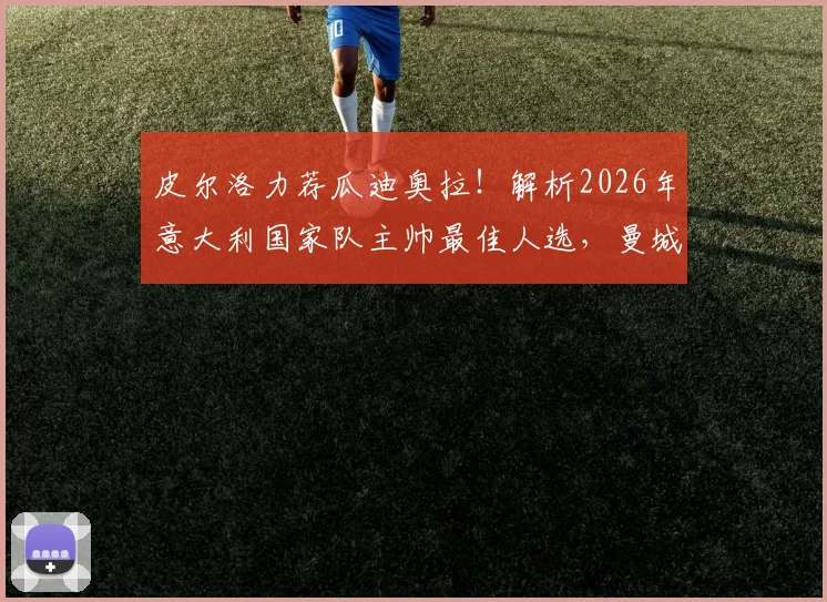 皮尔洛力荐瓜迪奥拉!解析2026年意大利国家队主帅最佳人选,曼城主帅是否真会接手?