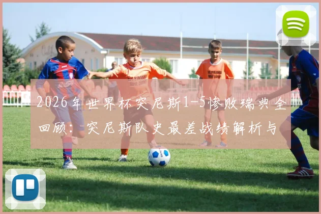 2026年世界杯突尼斯1-5惨败瑞典全回顾：突尼斯队史最差战绩解析与那场比赛的致命失误