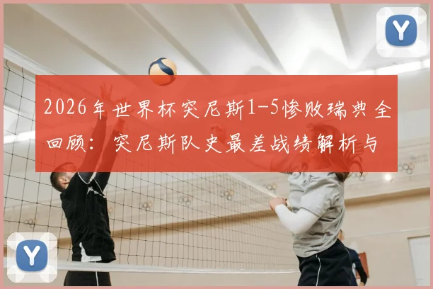 2026年世界杯突尼斯1-5惨败瑞典全回顾：突尼斯队史最差战绩解析与那场比赛的致命失误