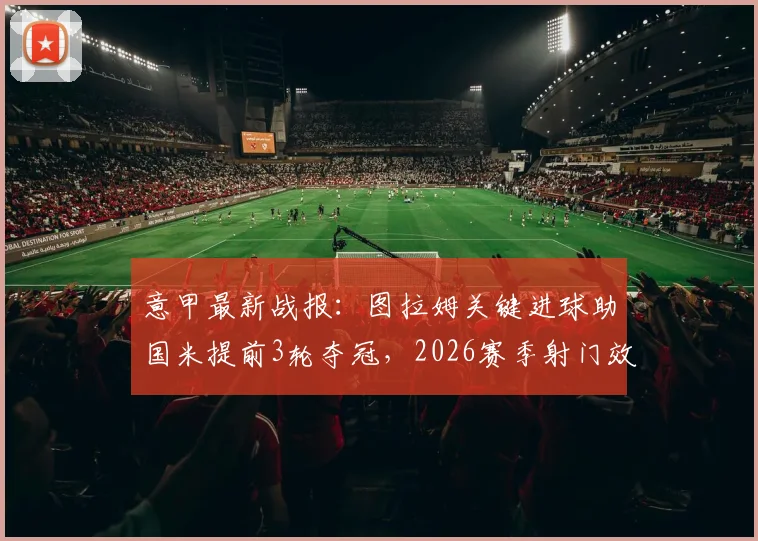 意甲最新战报：图拉姆关键进球助国米提前3轮夺冠，2026赛季射门效率全面解析