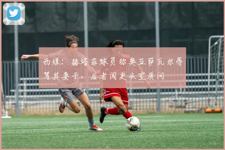 西媒:赫塔菲球员称奥亚萨瓦尔辱骂其妻子,后者闯更衣室质问