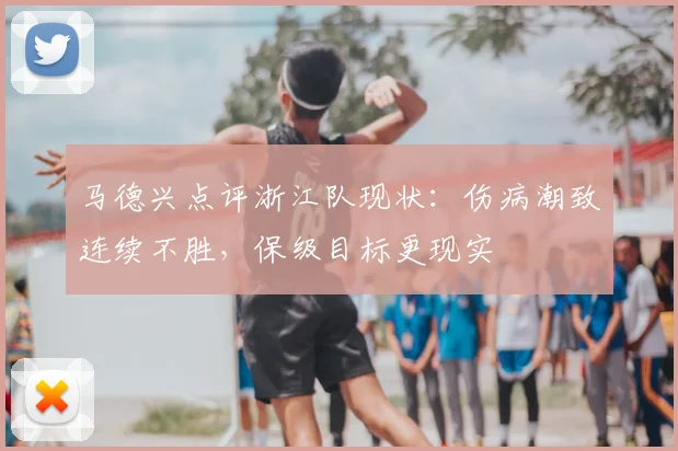 马德兴点评浙江队现状：伤病潮致连续不胜，保级目标更现实