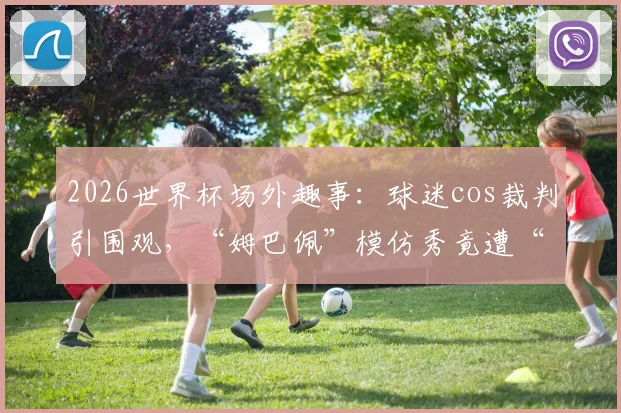 2026世界杯场外趣事:球迷cos裁判引围观,“姆巴佩”模仿秀竟遭“染红”离场,雷速体育前方直击