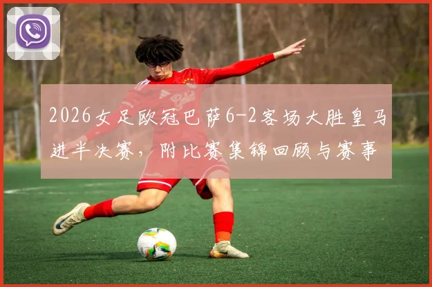 2026女足欧冠巴萨6-2客场大胜皇马进半决赛,附比赛集锦回顾与赛事分析