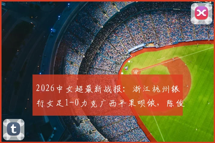 2026中女超最新战报：浙江杭州银行女足1-0力克广西平果呗侬，陈俊吉关键破门锁定胜局，附全场数据分析