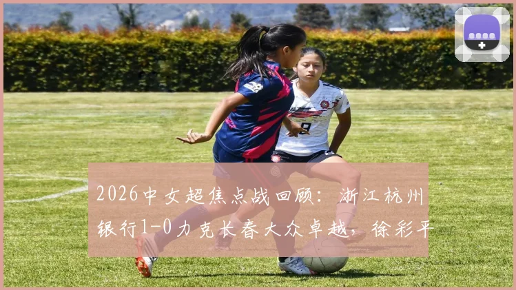2026中女超焦点战回顾：浙江杭州银行1-0力克长春大众卓越，徐彩平关键进球锁定胜局