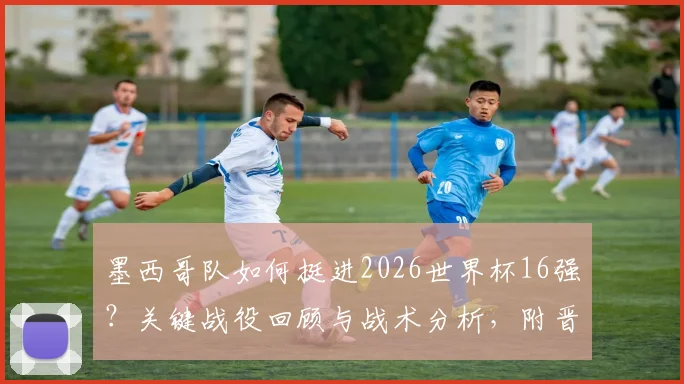墨西哥队如何挺进2026世界杯16强？关键战役回顾与战术分析，附晋级全城狂欢图集