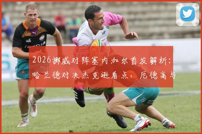 2026挪威对阵塞内加尔首发解析：哈兰德对决杰克逊看点，厄德高与马内状态前瞻