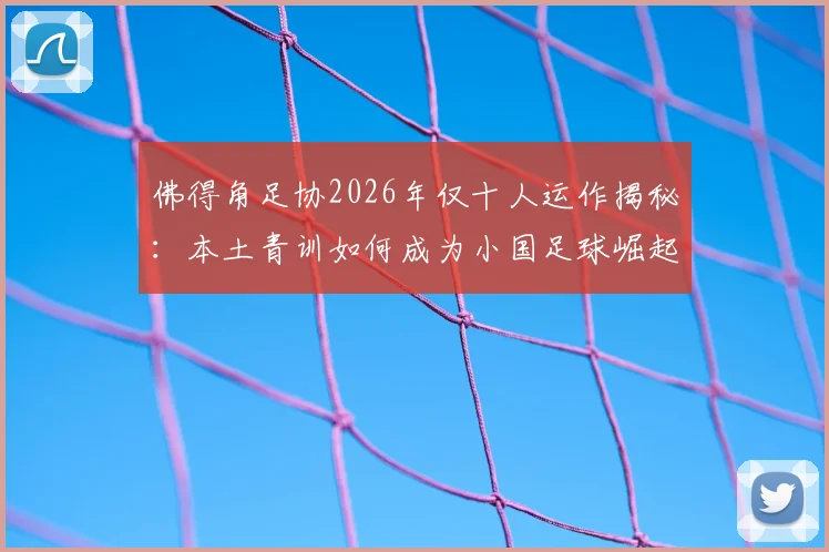 佛得角足协2026年仅十人运作揭秘：本土青训如何成为小国足球崛起的核心根基
