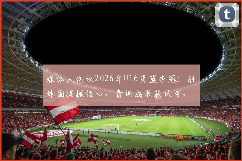 媒体人热议2026年U16男篮夺冠：胜韩国提振信心，青训成果获认可，球迷热议未来