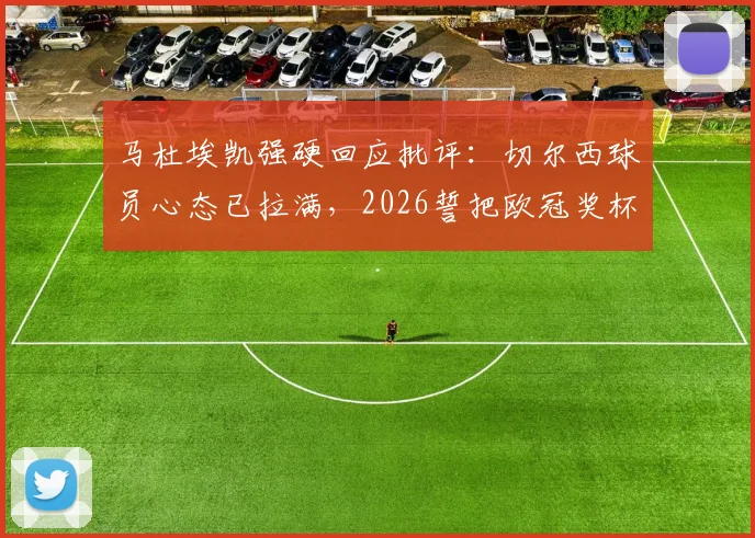 马杜埃凯强硬回应批评:切尔西球员心态已拉满,2026誓把欧冠奖杯带回伦敦