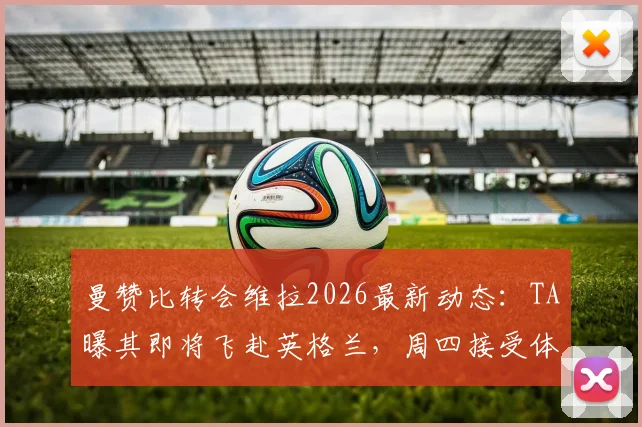 曼赞比转会维拉2026最新动态:TA曝其即将飞赴英格兰,周四接受体检,转会详情与球员前景分析