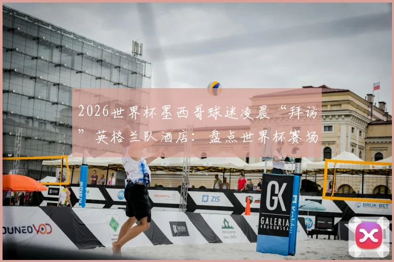2026世界杯墨西哥球迷凌晨“拜访”英格兰队酒店：盘点世界杯赛场外的经典球迷干扰战术与球队应对策略