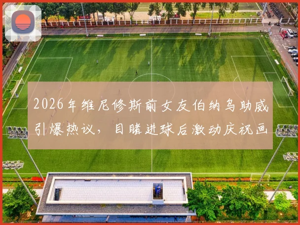 2026年维尼修斯前女友伯纳乌助威引爆热议，目睹进球后激动庆祝画面全记录