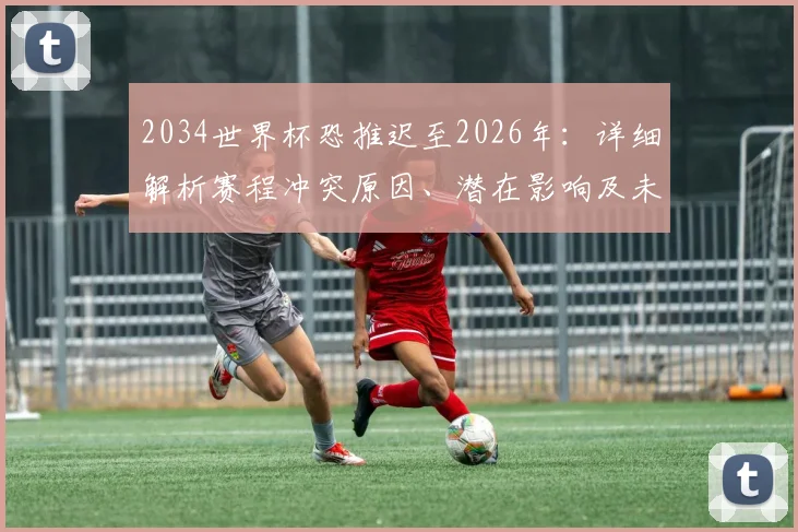 2034世界杯恐推迟至2026年：详细解析赛程冲突原因、潜在影响及未来安排前瞻