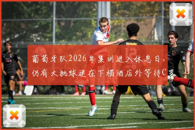 葡萄牙队2026年集训进入休息日,仍有大批球迷在下榻酒店外等待C罗,附球迷围观现场最新实拍