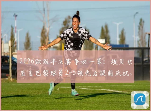 2026欧冠半决赛争议一幕：埃贝尔直言巴黎球员2-5领先后提前庆祝，拜仁绝地反击虽败犹荣全回顾