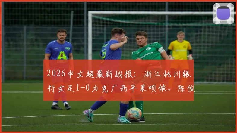 2026中女超最新战报：浙江杭州银行女足1-0力克广西平果呗侬，陈俊吉关键破门锁定胜局，附全场数据分析