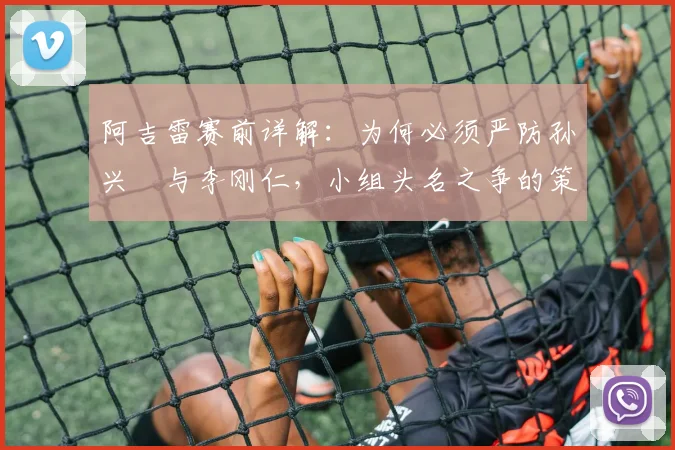 阿吉雷赛前详解:为何必须严防孙兴慜与李刚仁,小组头名之争的策略关键点剖析