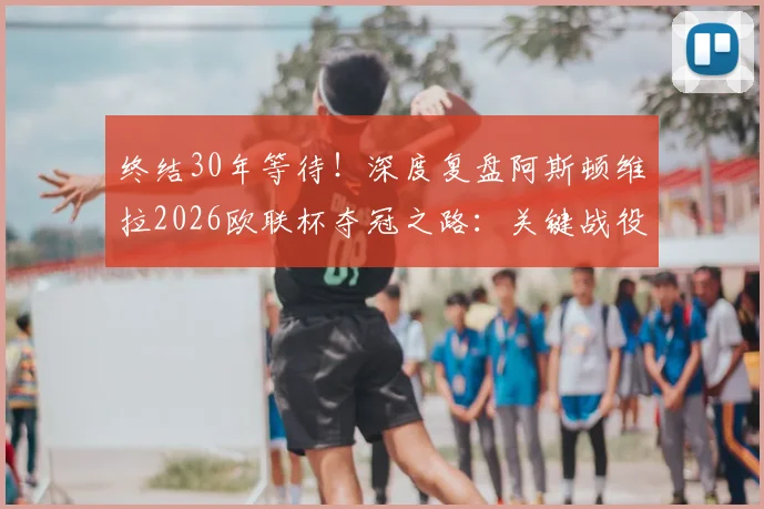 终结30年等待！深度复盘阿斯顿维拉2026欧联杯夺冠之路：关键战役、战术核心与阵容分析全解读